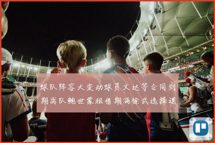 球队阵容大变动球员文达等合同到期离队鲍世蒙租借期满徐武选择退役