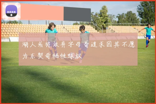 湖人或将放弃字母哥追求因其不愿为东契奇牺牲球权