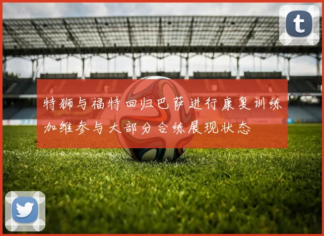 特狮与福特回归巴萨进行康复训练加维参与大部分合练展现状态