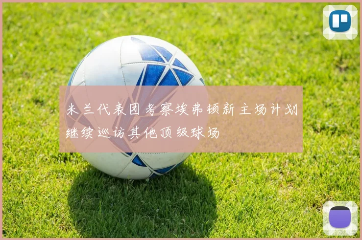 米兰代表团考察埃弗顿新主场计划继续巡访其他顶级球场