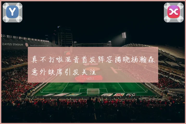 真不打啦混音首发阵容揭晓杨瀚森意外缺席引发关注