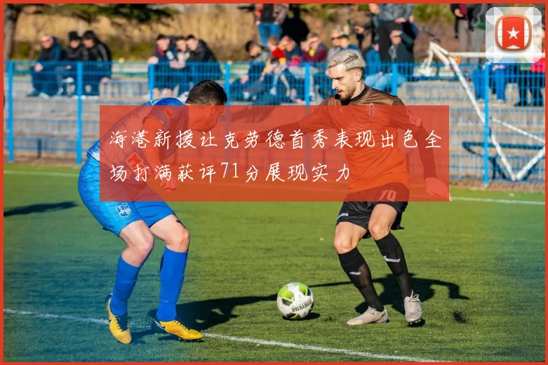 海港新援让克劳德首秀表现出色全场打满获评71分展现实力