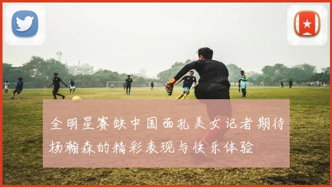 全明星赛缺中国面孔美女记者期待杨瀚森的精彩表现与快乐体验