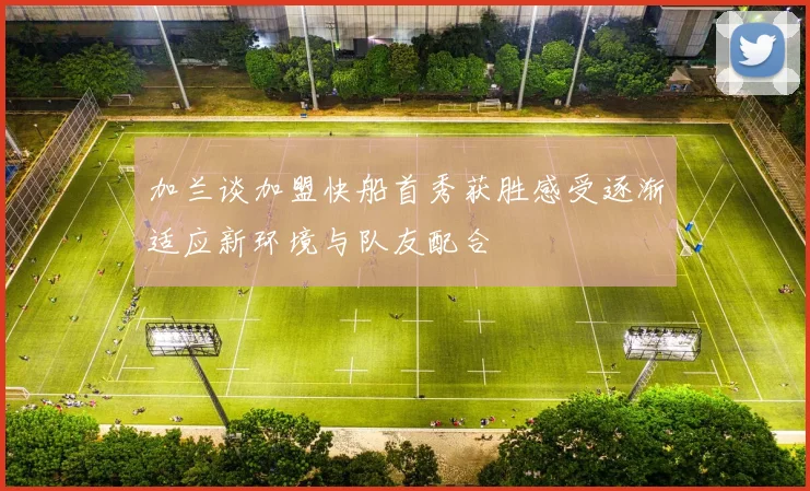 加兰谈加盟快船首秀获胜感受逐渐适应新环境与队友配合
