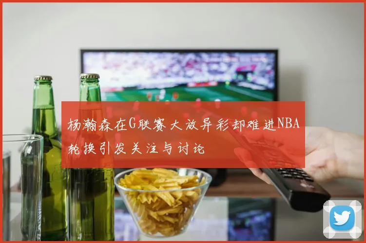 杨瀚森在G联赛大放异彩却难进NBA轮换引发关注与讨论