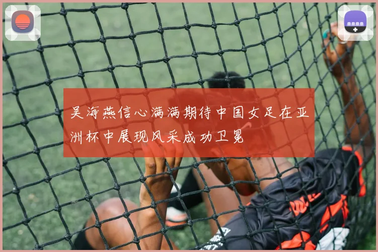 吴海燕信心满满期待中国女足在亚洲杯中展现风采成功卫冕