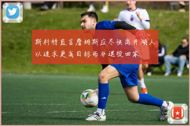 斯科特直言詹姆斯应尽快离开湖人以追求更高目标而非退役回家