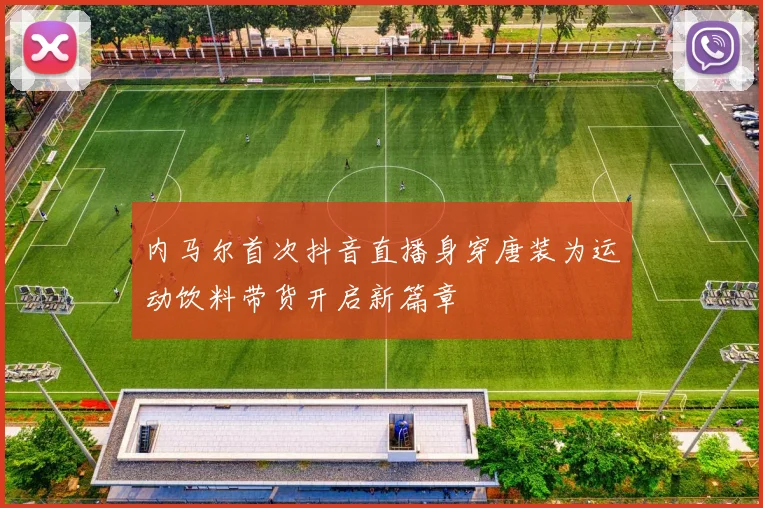 内马尔首次抖音直播身穿唐装为运动饮料带货开启新篇章