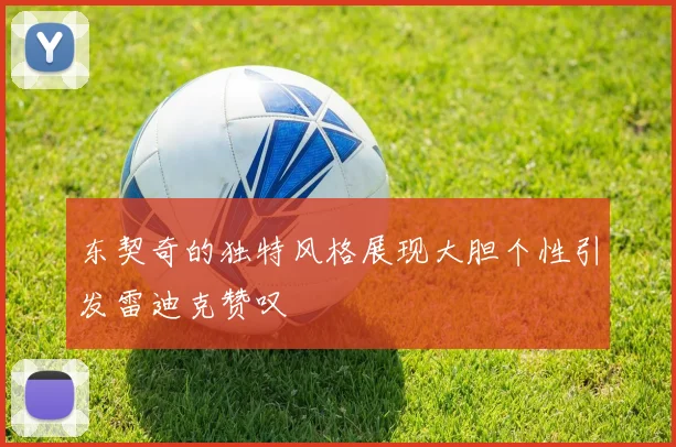 东契奇的独特风格展现大胆个性引发雷迪克赞叹