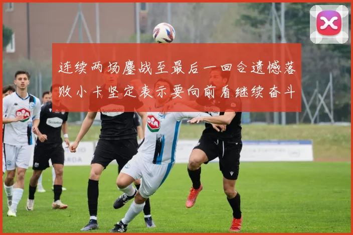 连续两场鏖战至最后一回合遗憾落败小卡坚定表示要向前看继续奋斗