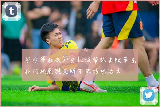 字母哥狂砍37分11板带队击败萨克拉门托展现无所不能的统治力