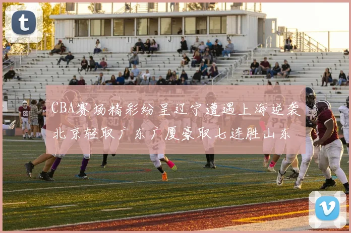 CBA赛场精彩纷呈辽宁遭遇上海逆袭北京轻取广东广厦豪取七连胜山东战胜新疆