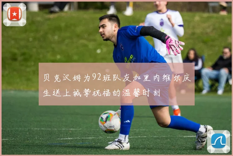 贝克汉姆为92班队友加里内维尔庆生送上诚挚祝福的温馨时刻