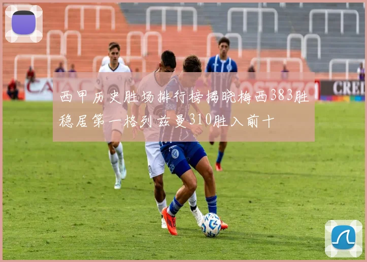 西甲历史胜场排行榜揭晓梅西383胜稳居第一格列兹曼310胜入前十