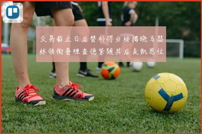 交易截止日后替补得分榜揭晓马瑟林领衔普理查德紧随其后麦凯恩位列第三