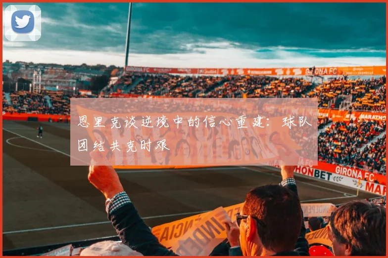 恩里克谈逆境中的信心重建：球队团结共克时艰