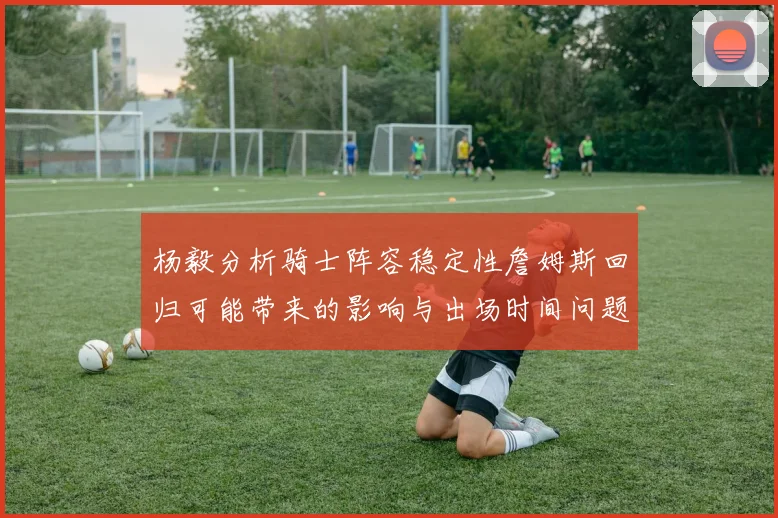 杨毅分析骑士阵容稳定性詹姆斯回归可能带来的影响与出场时间问题