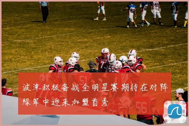 波津积极备战全明星赛期待在对阵绿军中迎来加盟首秀