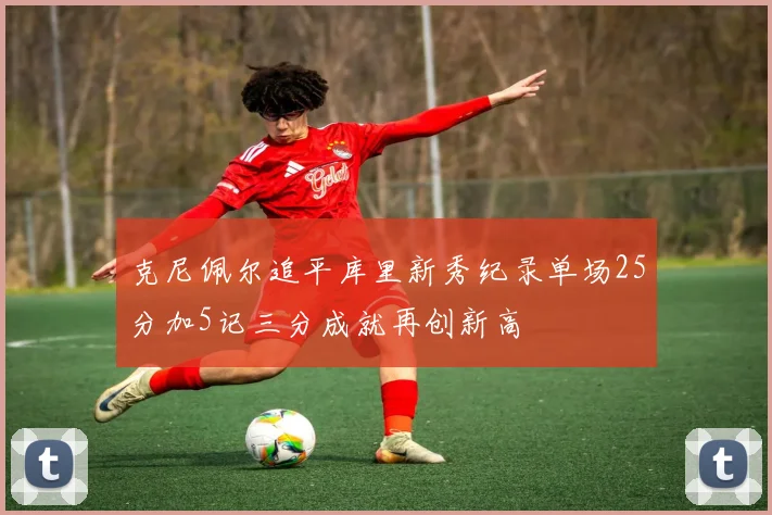 克尼佩尔追平库里新秀纪录单场25分加5记三分成就再创新高