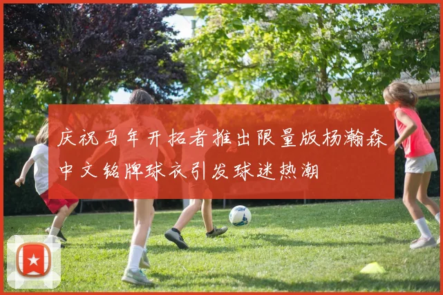 庆祝马年开拓者推出限量版杨瀚森中文铭牌球衣引发球迷热潮