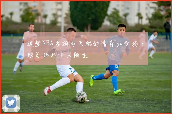 追梦NBA名额与天赋的博弈如今场上球员面孔令人陌生