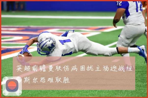 英超前瞻曼联伤病困扰主场迎战纽卡斯尔恐难取胜