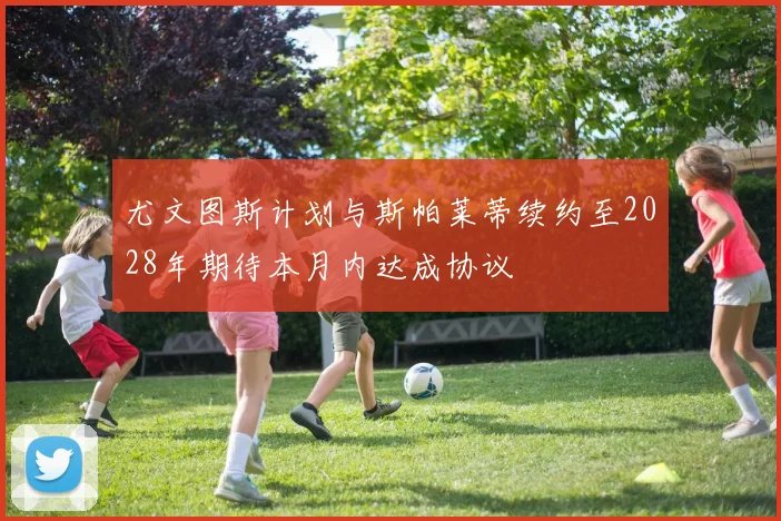 尤文图斯计划与斯帕莱蒂续约至2028年期待本月内达成协议