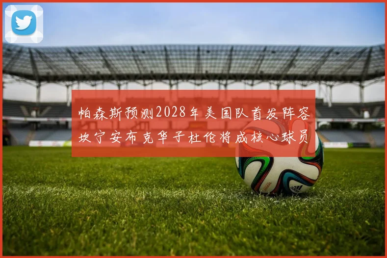 帕森斯预测2028年美国队首发阵容坎宁安布克华子杜伦将成核心球员