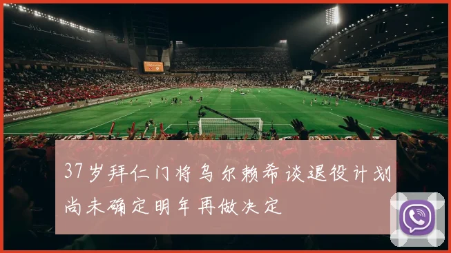 37岁拜仁门将乌尔赖希谈退役计划尚未确定明年再做决定