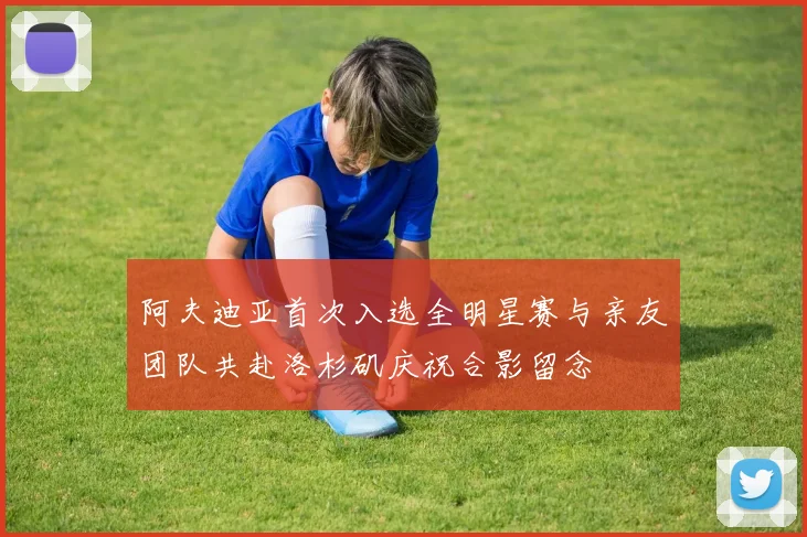 阿夫迪亚首次入选全明星赛与亲友团队共赴洛杉矶庆祝合影留念